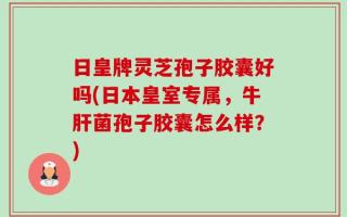 日皇牌灵芝孢子胶囊好吗(日本皇室专属，牛肝菌孢子胶囊怎么样？)