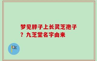 梦见脖子上长灵芝孢子？九芝堂名字由来