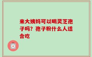 来大姨妈可以喝灵芝孢子吗？孢子粉什么人适合吃