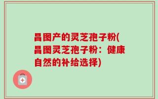 昌图产的灵芝孢子粉(昌图灵芝孢子粉：健康自然的补给选择)