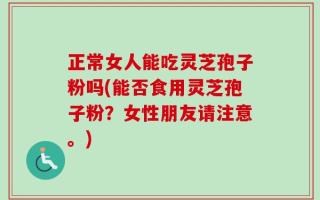 正常女人能吃灵芝孢子粉吗(能否食用灵芝孢子粉？女性朋友请注意。)