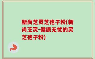 新尚芝灵芝孢子粉(新尚芝灵-健康无忧的灵芝孢子粉)
