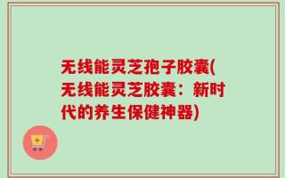无线能灵芝孢子胶囊(无线能灵芝胶囊：新时代的养生保健神器)