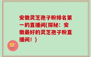 安徽灵芝孢子粉排名第一的直播间(探秘：安徽最好的灵芝孢子粉直播间！)