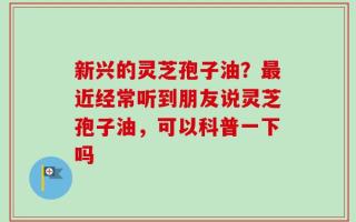 新兴的灵芝孢子油？最近经常听到朋友说灵芝孢子油，可以科普一下吗