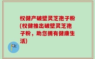 权健产破壁灵芝孢子粉(权健推出破壁灵芝孢子粉，助您拥有健康生活)