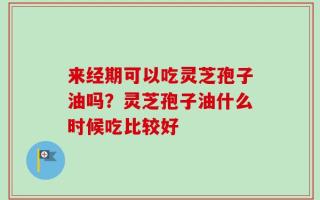 来经期可以吃灵芝孢子油吗？灵芝孢子油什么时候吃比较好