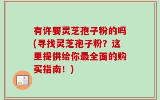 有许要灵芝孢子粉的吗(寻找灵芝孢子粉？这里提供给你最全面的购买指南！)