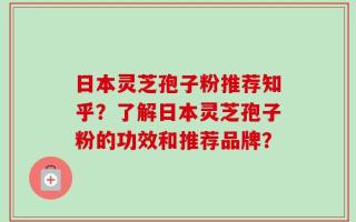 日本灵芝孢子粉推荐知乎？了解日本灵芝孢子粉的功效和推荐品牌？