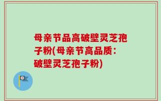 母亲节品高破壁灵芝孢子粉(母亲节高品质：破壁灵芝孢子粉)