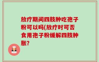 放疗期间四肢肿吃孢子粉可以吗(放疗时可否食用孢子粉缓解四肢肿胀？