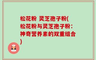 松花粉 灵芝孢子粉(松花粉与灵芝孢子粉：神奇营养素的双重组合)