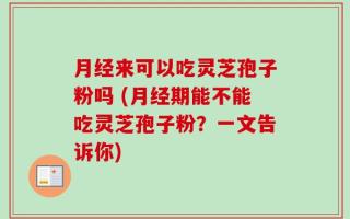 月经来可以吃灵芝孢子粉吗 (月经期能不能吃灵芝孢子粉？一文告诉你)