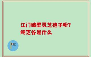 江门破壁灵芝孢子粉？纯芝谷是什么