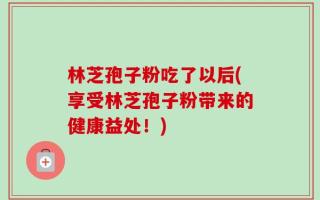 林芝孢子粉吃了以后(享受林芝孢子粉带来的健康益处！)