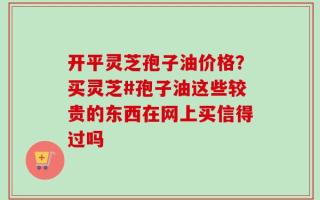 开平灵芝孢子油价格？买灵芝#孢子油这些较贵的东西在网上买信得过吗
