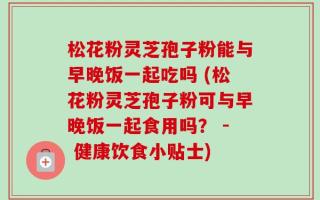 松花粉灵芝孢子粉能与早晚饭一起吃吗 (松花粉灵芝孢子粉可与早晚饭一起食用吗？ - 健康饮食小贴士)