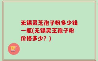 无锡灵芝孢子粉多少钱一瓶(无锡灵芝孢子粉价格多少？)