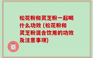 松花粉和灵芝粉一起喝什么功效 (松花粉和灵芝粉混合饮用的功效及注意事项)