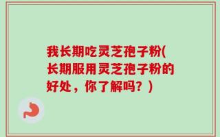 我长期吃灵芝孢子粉(长期服用灵芝孢子粉的好处，你了解吗？)