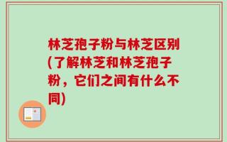 林芝孢子粉与林芝区别(了解林芝和林芝孢子粉，它们之间有什么不同)