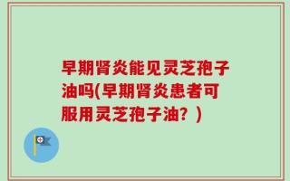 早期肾炎能见灵芝孢子油吗(早期肾炎患者可服用灵芝孢子油？)