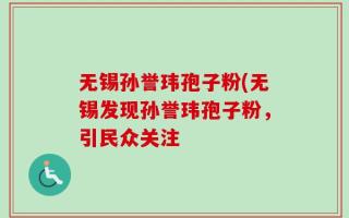 无锡孙誉玮孢子粉(无锡发现孙誉玮孢子粉，引民众关注