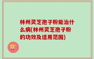 林州灵芝孢子粉能治什么病(林州灵芝孢子粉的功效及适用范围)