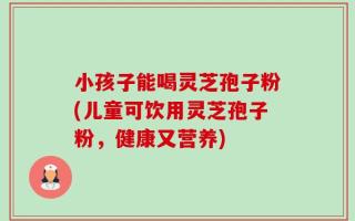 小孩子能喝灵芝孢子粉(儿童可饮用灵芝孢子粉，健康又营养)