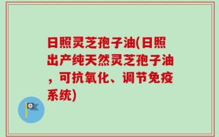 日照灵芝孢子油(日照出产纯天然灵芝孢子油，可抗氧化、调节免疫系统)