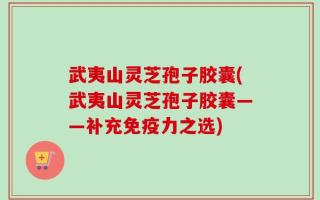 武夷山灵芝孢子胶囊(武夷山灵芝孢子胶囊——补充免疫力之选)