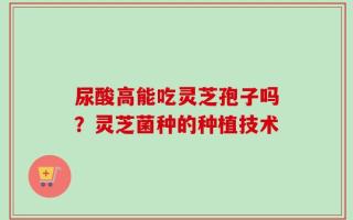尿酸高能吃灵芝孢子吗？灵芝菌种的种植技术