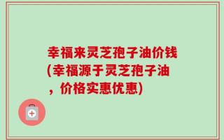 幸福来灵芝孢子油价钱(幸福源于灵芝孢子油，价格实惠优惠)