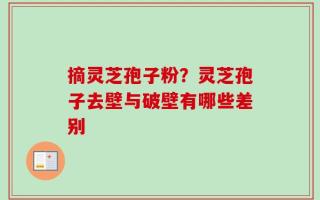 摘灵芝孢子粉？灵芝孢子去壁与破壁有哪些差别