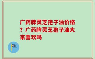 广药牌灵芝孢子油价格？广药牌灵芝孢子油大家喜欢吗