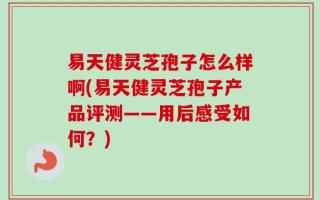 易天健灵芝孢子怎么样啊(易天健灵芝孢子产品评测——用后感受如何？)