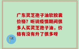 广东灵芝孢子油软胶囊价格？听说疫情期间很多人买灵芝孢子油，价格有没有升了很多呀