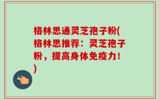 格林思通灵芝孢子粉(格林思推荐：灵芝孢子粉，提高身体免疫力！)