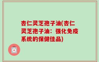 杏仁灵芝孢子油(杏仁灵芝孢子油：强化免疫系统的保健佳品)