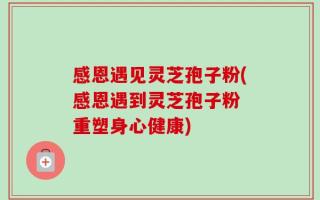 感恩遇见灵芝孢子粉(感恩遇到灵芝孢子粉 重塑身心健康)