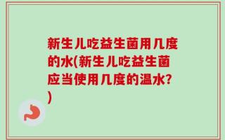 新生儿吃益生菌用几度的水(新生儿吃益生菌应当使用几度的温水？)