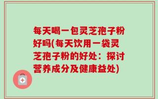 每天喝一包灵芝孢子粉好吗(每天饮用一袋灵芝孢子粉的好处：探讨营养成分及健康益处)