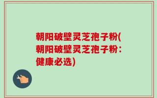 朝阳破壁灵芝孢子粉(朝阳破壁灵芝孢子粉：健康必选)
