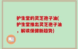 护生堂的灵芝孢子油(护生堂推出灵芝孢子油，解读保健新趋势)