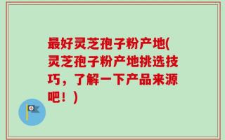 最好灵芝孢子粉产地(灵芝孢子粉产地挑选技巧，了解一下产品来源吧！)