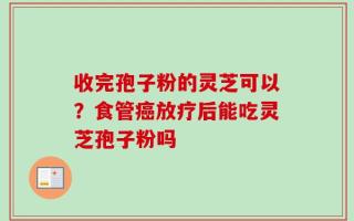收完孢子粉的灵芝可以？食管癌放疗后能吃灵芝孢子粉吗