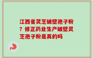 江西省灵芝破壁孢子粉？修正药业生产破壁灵芝孢子粉是真的吗