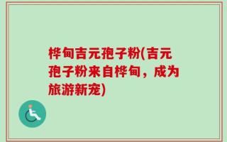 桦甸吉元孢子粉(吉元孢子粉来自桦甸，成为旅游新宠)