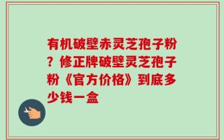 有机破壁赤灵芝孢子粉？修正牌破壁灵芝孢子粉《官方价格》到底多少钱一盒