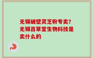 无锡破壁灵芝粉专卖？无锡百草堂生物科技是卖什么的